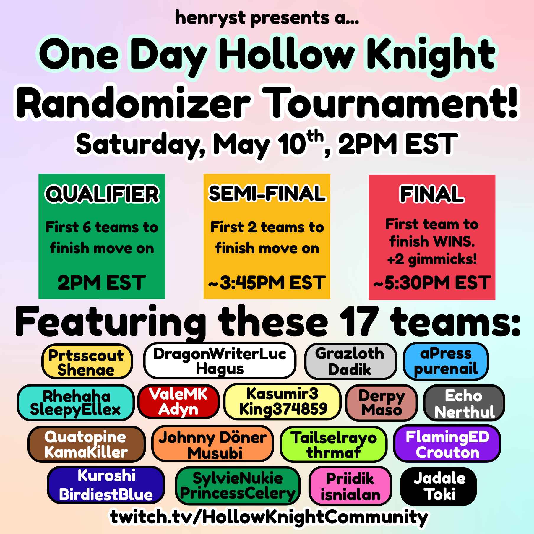A flyer listing the tournament information. The heading reads 'henryst presends a...One Day Hollow Knight Randomizer Tournament! Saturday, May 10th, 2PM EST. There are three boxes below reading 'QUALIFIER First 6 teams to finish move on 2PM EST', 'SEMI-FINAL First 2 teams to finish move on ~3:45PM EST', and 'FINAL First team to finish WINS. +2 Gimmicks! ~5:30PM EST'. A heading below reads 'Featuring these 17 teams:'. The teams listed below are 'Prtsscort and Shenae', 'DragonWriterLuc and Hagus,' 'Grazloth and Dadik', 'aPress and purenail', 'Rhehaha and SleepyEllex', 'ValeMK and Adyn', 'Kasumir3 and King374859', 'Derpy and Maso', 'Echo and Nerthul', 'Quatopine and KamaKiller', 'Johnny Döner', Tailselrayo and thrmaf', 'FlamingED and Crouton', 'Kuroshi and BirdiestBlue', 'SylvieNukie and PrincessCelery', 'Priidik and isnialan', and 'Jadale and Toki'. At the bottom of the image there is a link to the HollowKnightCommuntity Twitch channel.